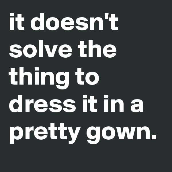 it doesn't solve the thing to dress it in a pretty gown.
