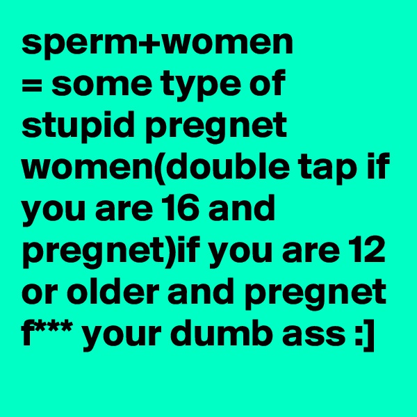 sperm+women
= some type of stupid pregnet women(double tap if you are 16 and pregnet)if you are 12 or older and pregnet f*** your dumb ass :]