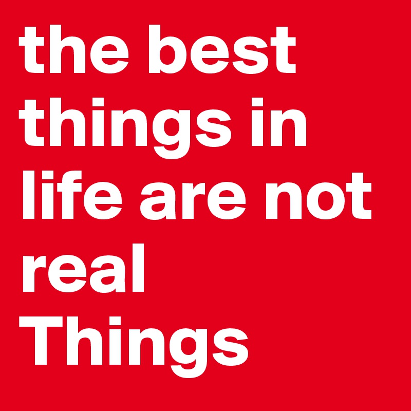 the best things in life are not real Things 