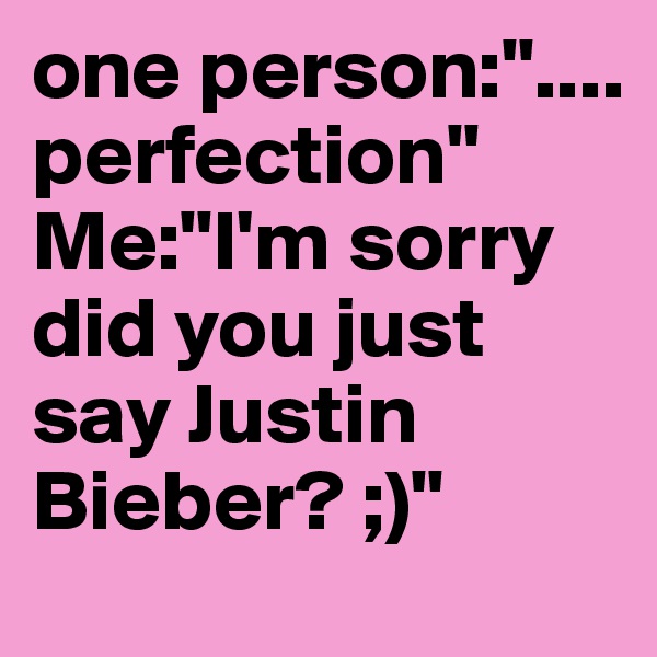 one person:"....     perfection"
Me:"I'm sorry did you just say Justin Bieber? ;)"