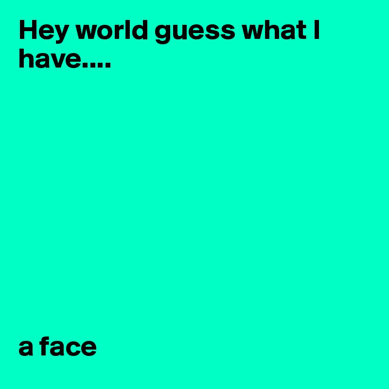 Hey world guess what I have....









a face