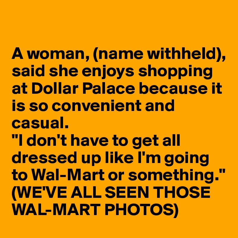 

A woman, (name withheld), said she enjoys shopping at Dollar Palace because it is so convenient and casual.
"I don't have to get all dressed up like I'm going to Wal-Mart or something."
(WE'VE ALL SEEN THOSE WAL-MART PHOTOS)
