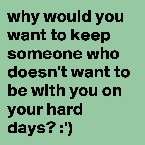 why would you want to keep someone who doesn't want to be with you on your hard days? :')