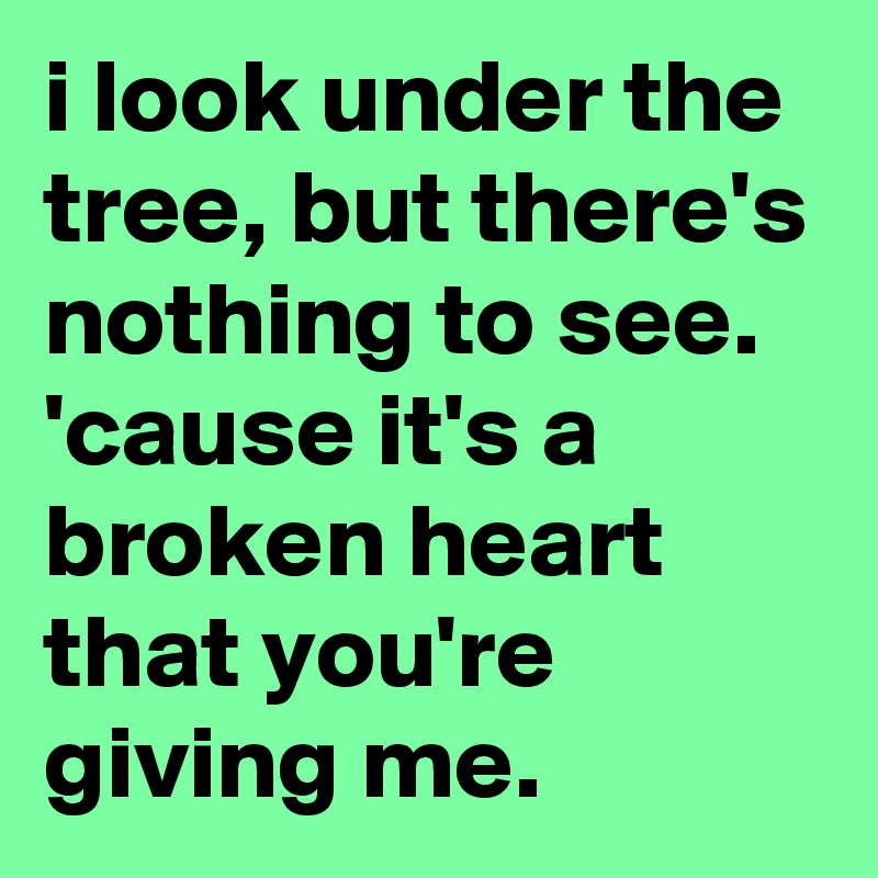 i look under the tree, but there's nothing to see.
'cause it's a broken heart that you're giving me.