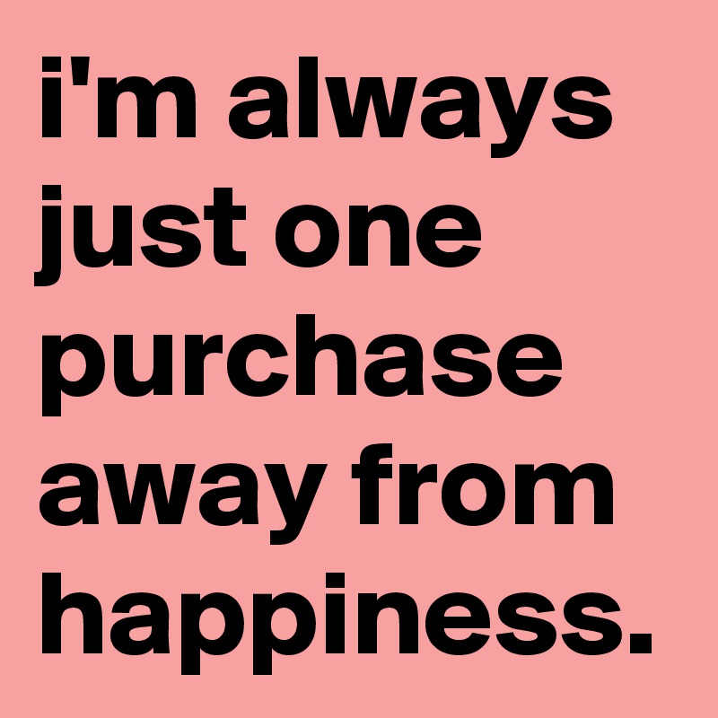 i'm always just one purchase away from happiness.