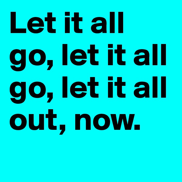 Let it all go, let it all go, let it all out, now.
