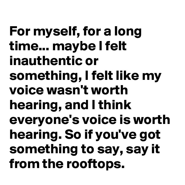 
For myself, for a long time... maybe I felt inauthentic or something, I felt like my voice wasn't worth hearing, and I think everyone's voice is worth hearing. So if you've got something to say, say it from the rooftops.