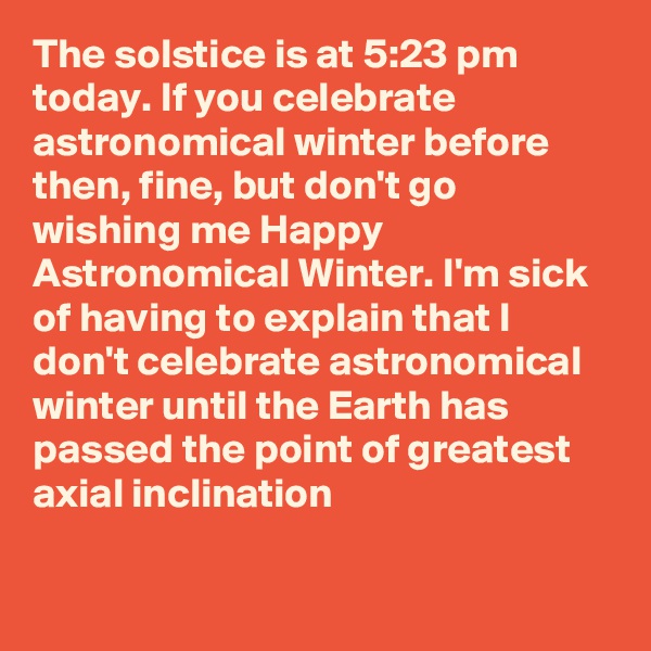 The solstice is at 5:23 pm today. If you celebrate astronomical winter before then, fine, but don't go wishing me Happy Astronomical Winter. I'm sick of having to explain that I don't celebrate astronomical winter until the Earth has passed the point of greatest axial inclination
