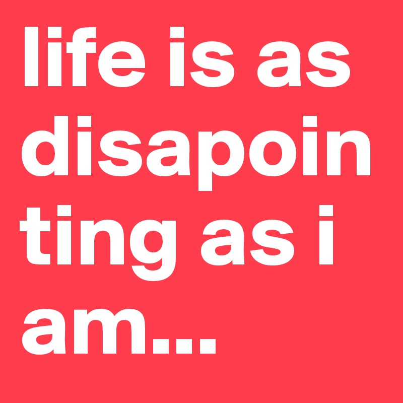 life is as disapointing as i am...