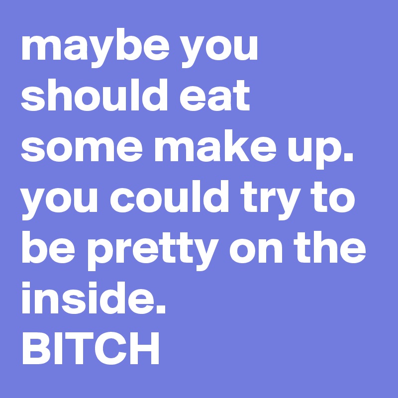 maybe you should eat some make up.
you could try to be pretty on the inside.
BITCH