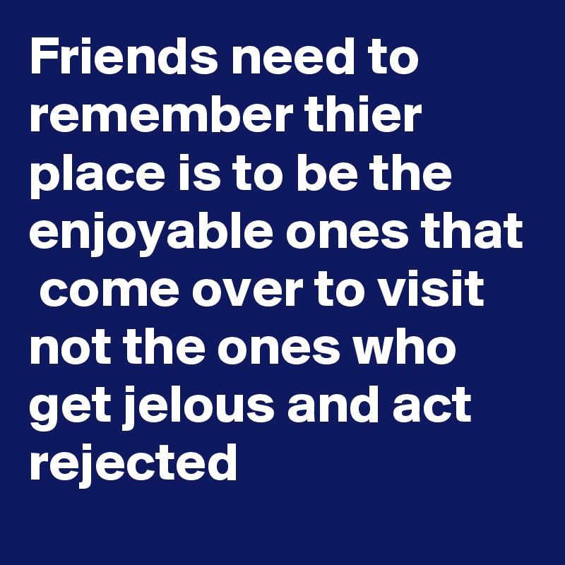 Friends need to remember thier place is to be the enjoyable ones that  come over to visit 
not the ones who get jelous and act rejected 
