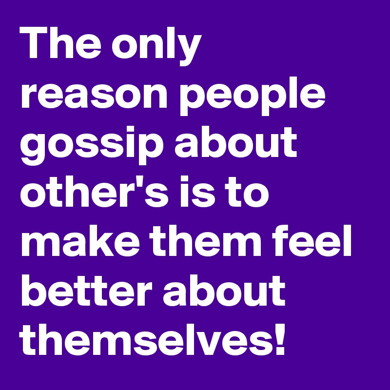The only reason people gossip about other's is to make them feel better about themselves!   