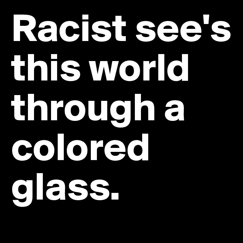 Racist see's this world through a colored glass.