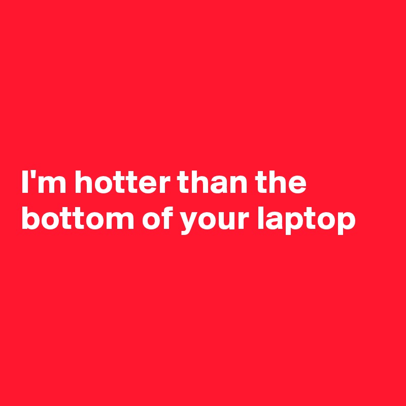 



I'm hotter than the bottom of your laptop



