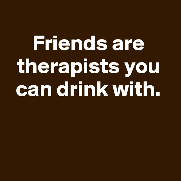 
Friends are therapists you can drink with.


