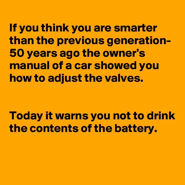 
If you think you are smarter than the previous generation- 50 years ago the owner's manual of a car showed you how to adjust the valves.


Today it warns you not to drink the contents of the battery.

