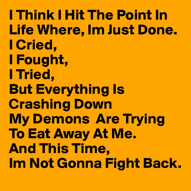 I Think I Hit The Point In Life Where, Im Just Done.
I Cried, 
I Fought,
I Tried, 
But Everything Is Crashing Down
My Demons  Are Trying To Eat Away At Me.
And This Time, 
Im Not Gonna Fight Back.