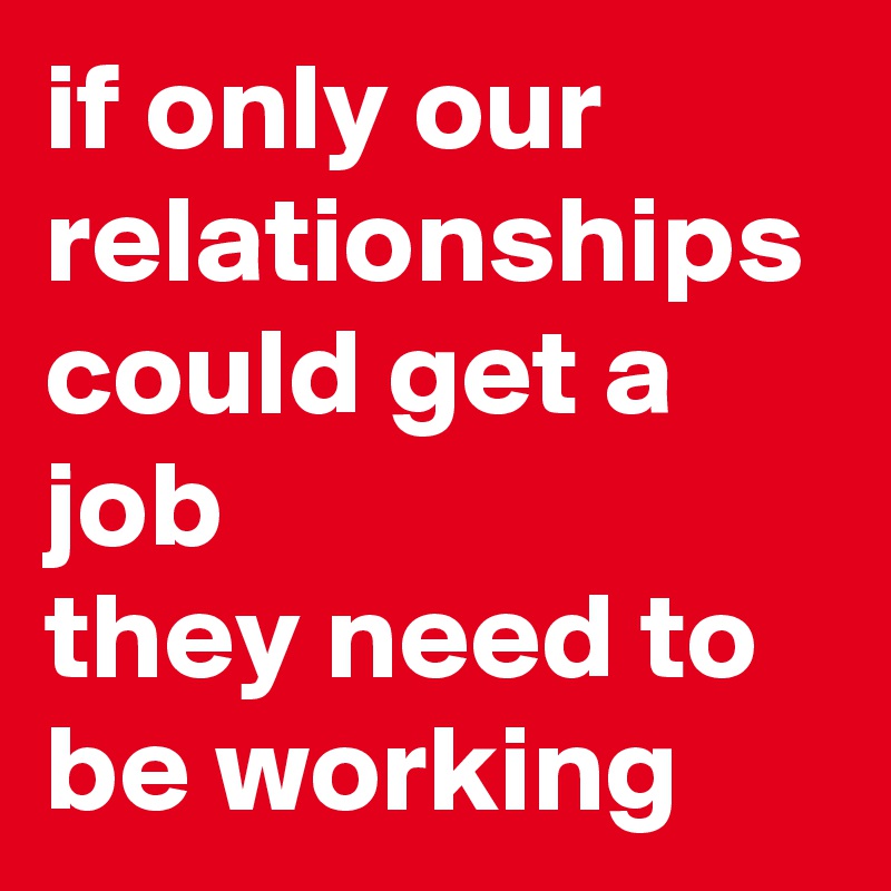 if only our relationships could get a job 
they need to be working 