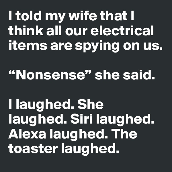 I told my wife that I think all our electrical items are spying on us.

“Nonsense” she said. 

I laughed. She laughed. Siri laughed. Alexa laughed. The toaster laughed.