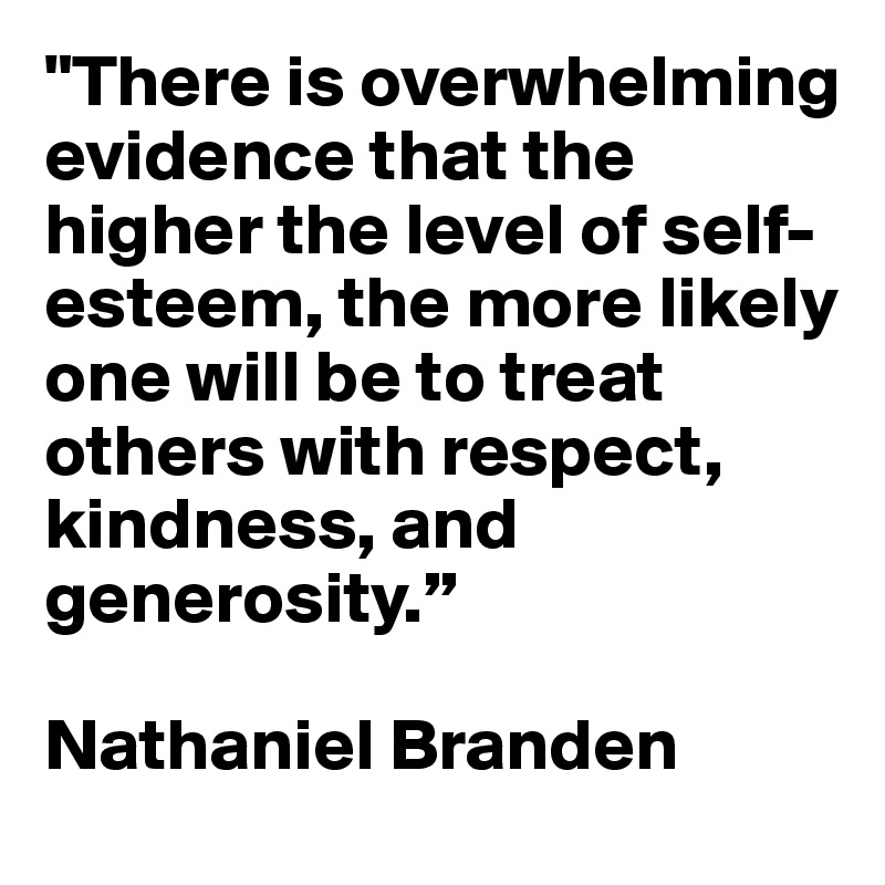 "There is overwhelming evidence that the higher the level of self-esteem, the more likely one will be to treat others with respect, kindness, and generosity.”  

Nathaniel Branden