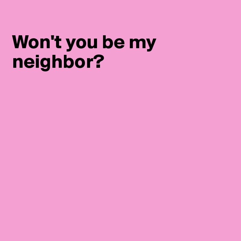 
Won't you be my neighbor?







