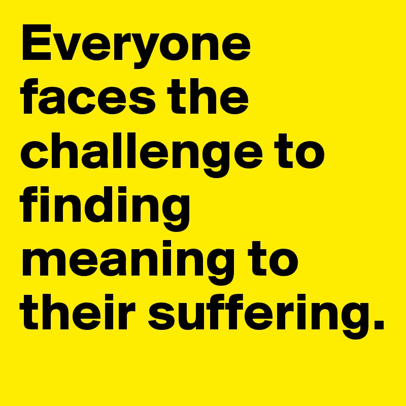 Everyone faces the challenge to finding meaning to their suffering.