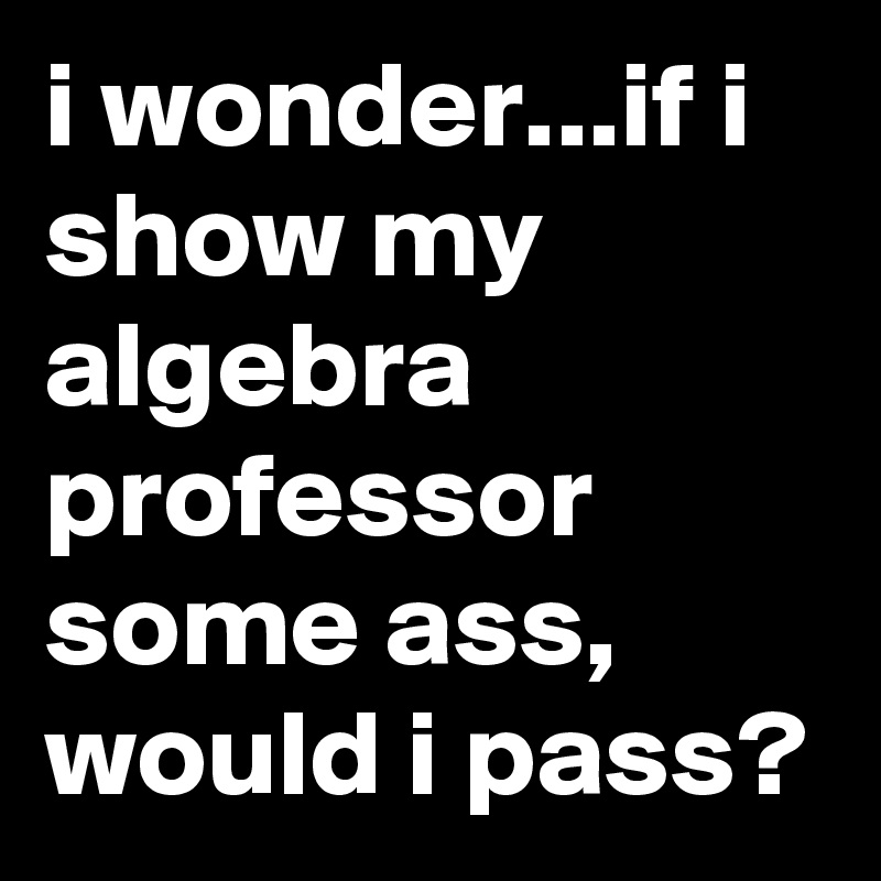 i wonder...if i show my algebra professor some ass, would i pass?