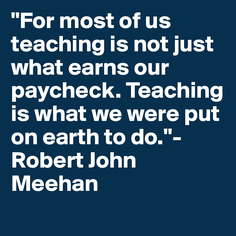 "For most of us teaching is not just what earns our paycheck. Teaching is what we were put on earth to do."- Robert John Meehan
