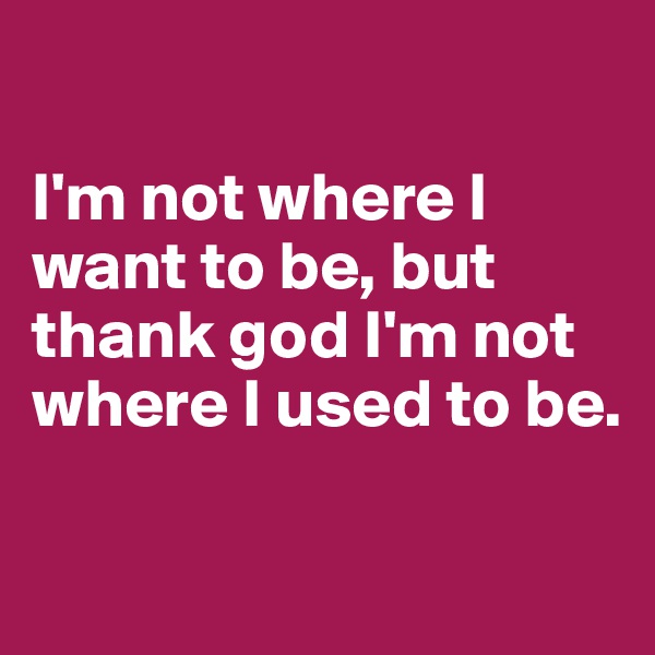 

I'm not where I want to be, but thank god I'm not where I used to be. 

