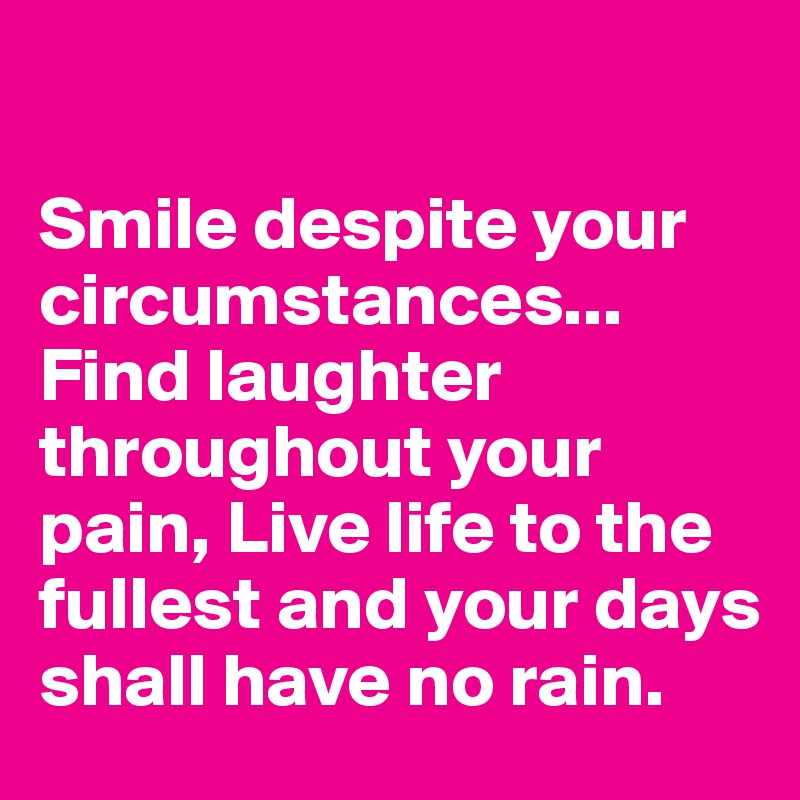 

Smile despite your circumstances... Find laughter throughout your pain, Live life to the fullest and your days shall have no rain.