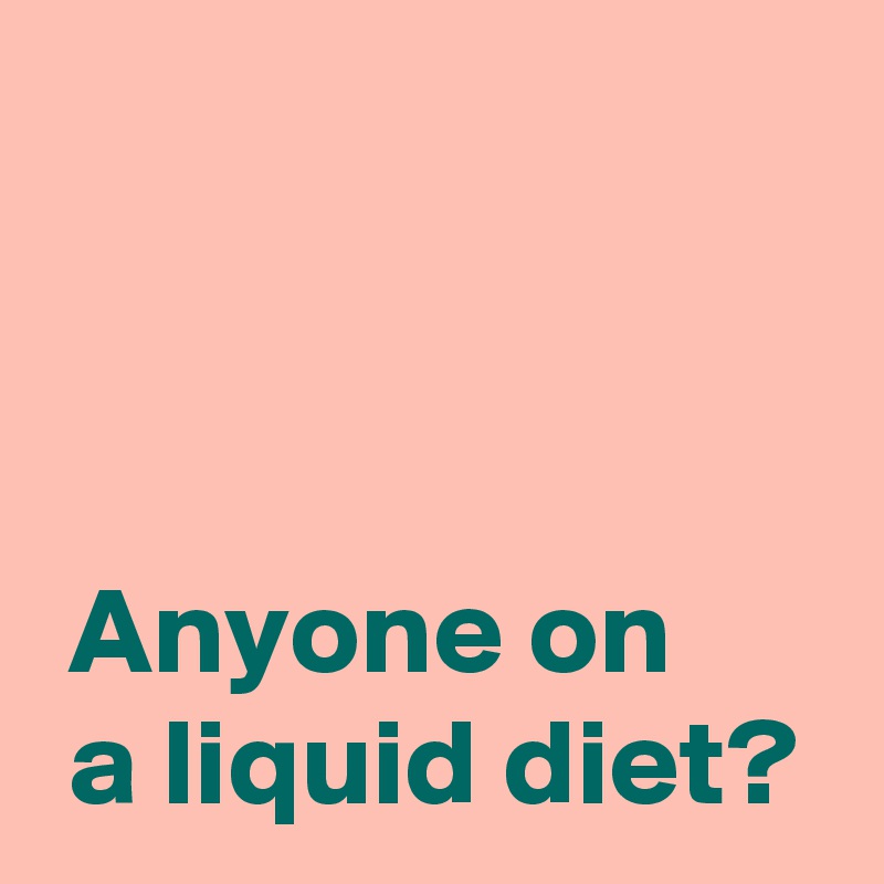 



 Anyone on 
 a liquid diet?