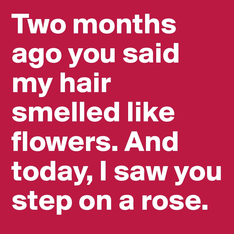 Two months ago you said my hair smelled like flowers. And today, I saw you step on a rose. 