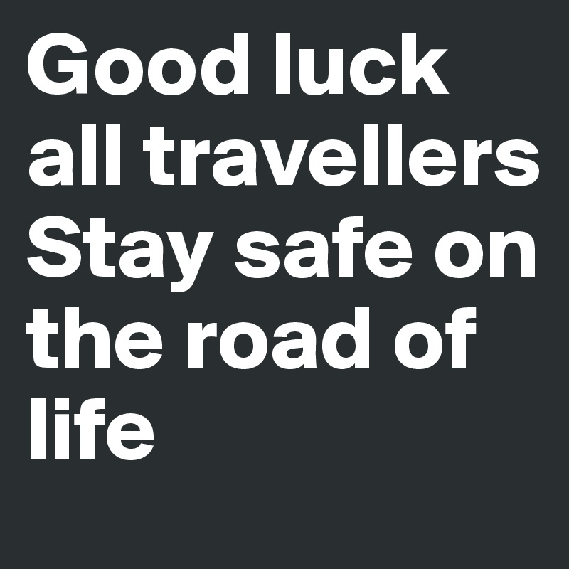 Good luck all travellers Stay safe on the road of life 