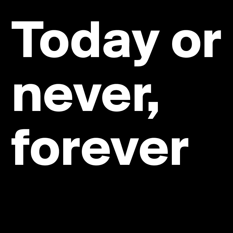 Today or never, forever