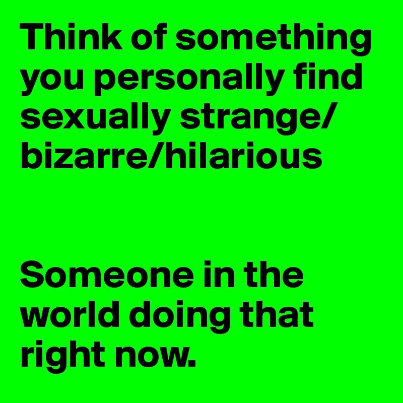 Think of something you personally find sexually strange/bizarre/hilarious


Someone in the world doing that right now.