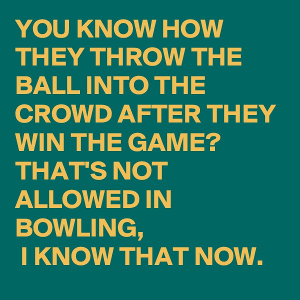 YOU KNOW HOW THEY THROW THE BALL INTO THE CROWD AFTER THEY WIN THE GAME? 
THAT'S NOT ALLOWED IN BOWLING,
 I KNOW THAT NOW.