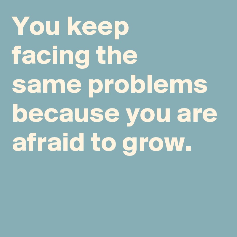 You keep 
facing the
same problems because you are afraid to grow.

