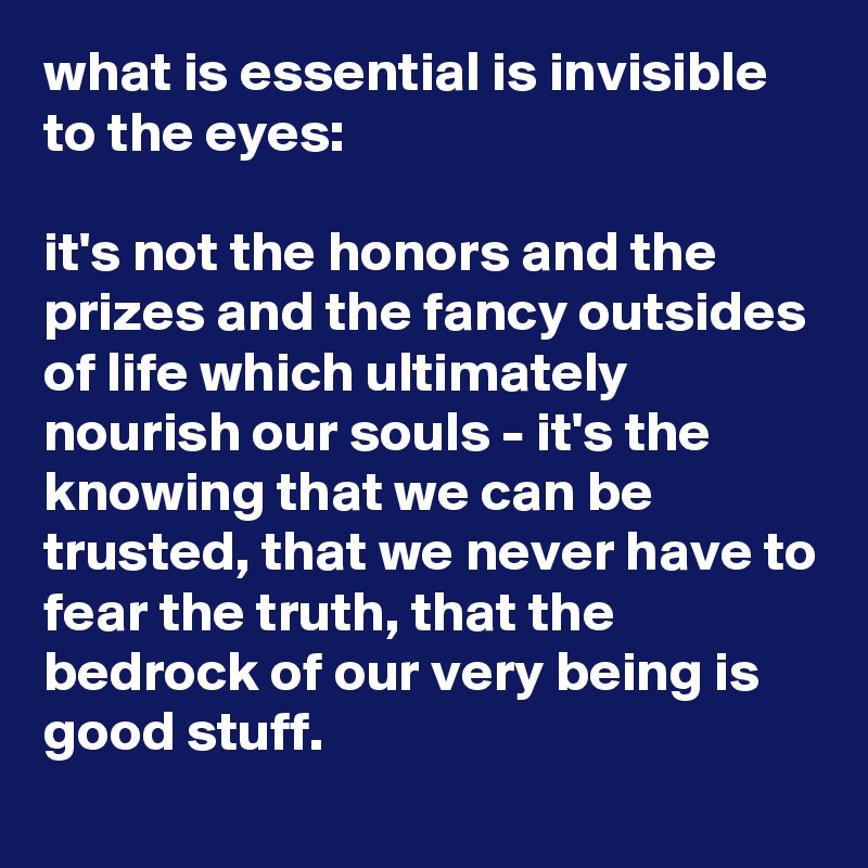 what is essential is invisible to the eyes: 

it's not the honors and the prizes and the fancy outsides of life which ultimately nourish our souls - it's the knowing that we can be trusted, that we never have to fear the truth, that the bedrock of our very being is good stuff.
