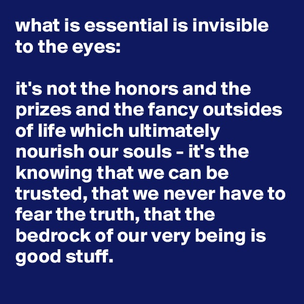 what is essential is invisible to the eyes: 

it's not the honors and the prizes and the fancy outsides of life which ultimately nourish our souls - it's the knowing that we can be trusted, that we never have to fear the truth, that the bedrock of our very being is good stuff.

