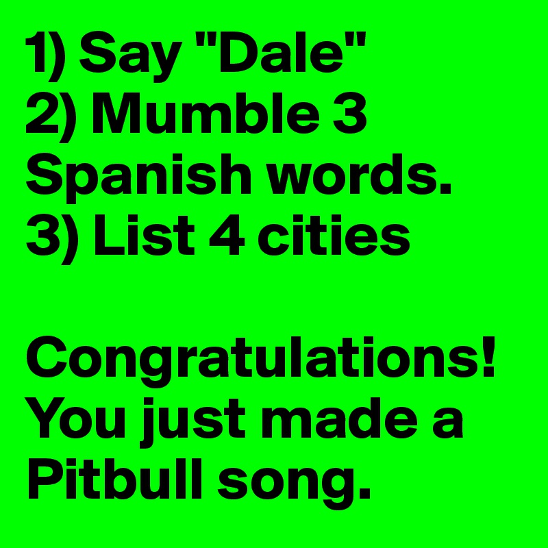 1) Say "Dale"
2) Mumble 3        Spanish words.
3) List 4 cities

Congratulations! You just made a Pitbull song.