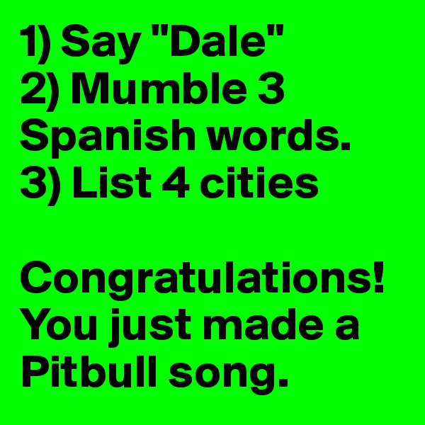 1) Say "Dale"
2) Mumble 3        Spanish words.
3) List 4 cities

Congratulations! You just made a Pitbull song.