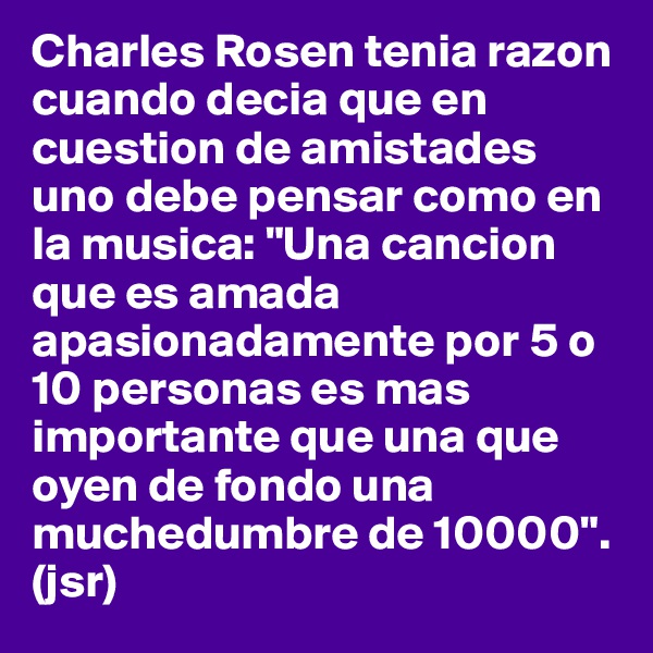 Charles Rosen tenia razon cuando decia que en cuestion de amistades uno debe pensar como en la musica: "Una cancion que es amada apasionadamente por 5 o 10 personas es mas importante que una que oyen de fondo una muchedumbre de 10000". (jsr)