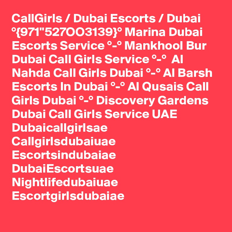 CallGirls / Dubai Escorts / Dubai °{971"527OO3139}° Marina Dubai Escorts Service °-° Mankhool Bur Dubai Call Girls Service °-°  Al Nahda Call Girls Dubai °-° Al Barsh Escorts In Dubai °-° Al Qusais Call Girls Dubai °-° Discovery Gardens Dubai Call Girls Service UAE
Dubaicallgirlsae
Callgirlsdubaiuae
Escortsindubaiae
DubaiEscortsuae
Nightlifedubaiuae
Escortgirlsdubaiae