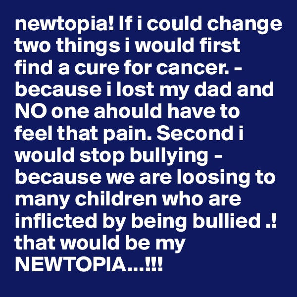 newtopia! If i could change two things i would first find a cure for cancer. - because i lost my dad and NO one ahould have to feel that pain. Second i would stop bullying - because we are loosing to many children who are inflicted by being bullied .! that would be my NEWTOPIA...!!! 