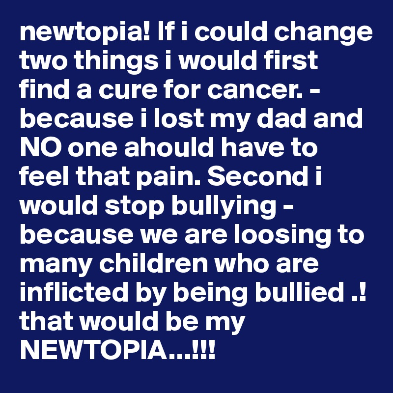 newtopia! If i could change two things i would first find a cure for cancer. - because i lost my dad and NO one ahould have to feel that pain. Second i would stop bullying - because we are loosing to many children who are inflicted by being bullied .! that would be my NEWTOPIA...!!! 