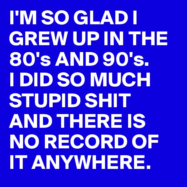 I'M SO GLAD I GREW UP IN THE 80's AND 90's.
I DID SO MUCH STUPID SHIT AND THERE IS NO RECORD OF IT ANYWHERE. 
