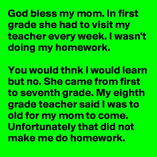 God bless my mom. In first grade she had to visit my teacher every week. I wasn't doing my homework. 

You would thnk I would learn but no. She came from first to seventh grade. My eighth grade teacher said I was to old for my mom to come. Unfortunately that did not make me do homework.