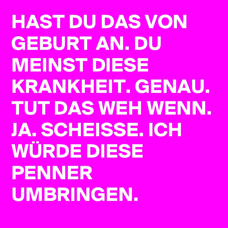 HAST DU DAS VON GEBURT AN. DU MEINST DIESE KRANKHEIT. GENAU. TUT DAS WEH WENN. JA. SCHEISSE. ICH WÜRDE DIESE PENNER UMBRINGEN.