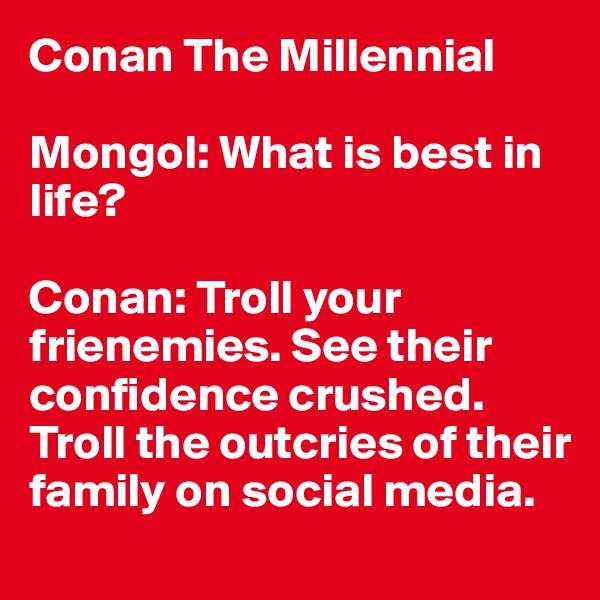 Conan The Millennial

Mongol: What is best in life?

Conan: Troll your frienemies. See their confidence crushed. Troll the outcries of their family on social media.