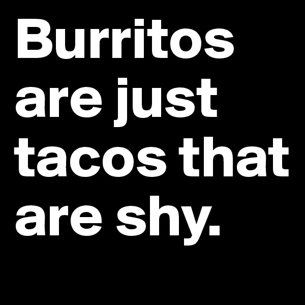 Burritos are just tacos that are shy.